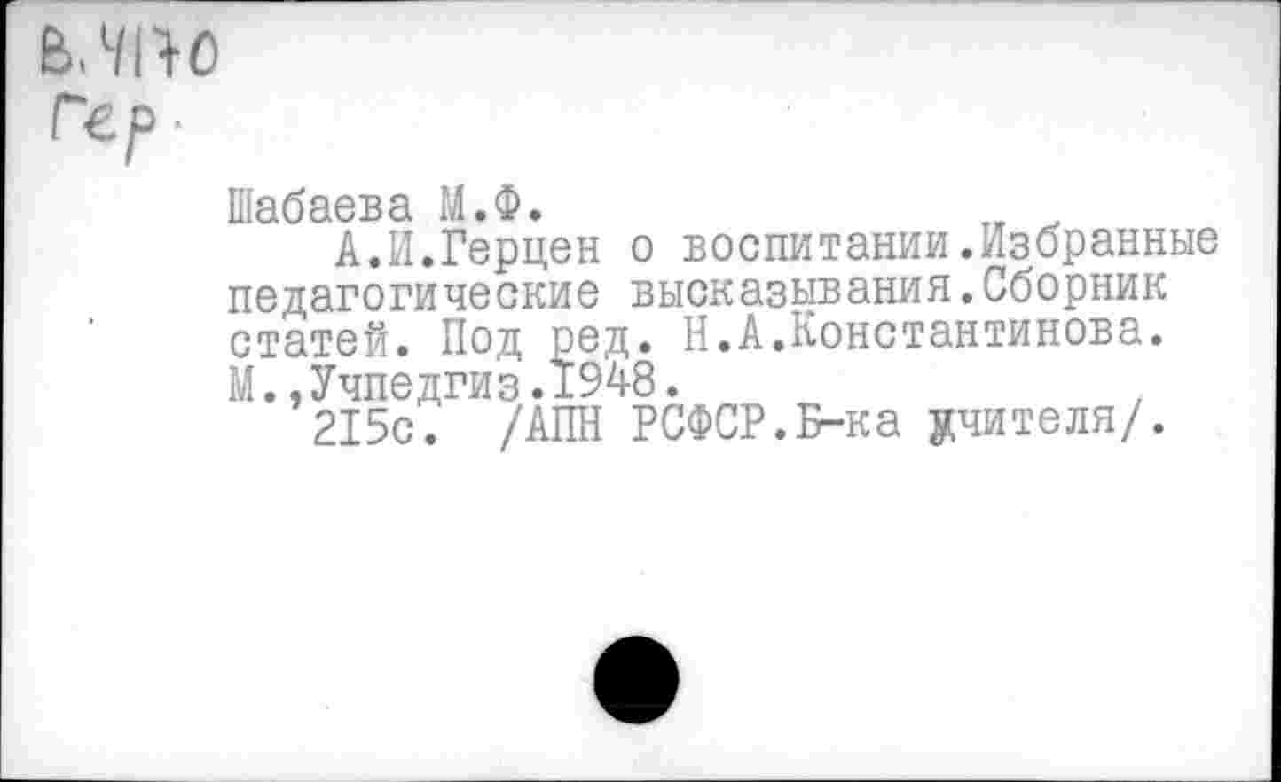 ﻿В. 7110
Гер ■
Шабаева М.Ф.
А.И.Герцен о воспитании.Избранные педагогические высказывания.Сборник статей. Под ред. Н.А.Константинова. М.,Учпедгиз.1948.
215с. /АПН РСФСР.Б-ка учителя/.